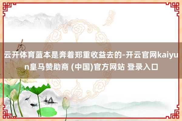 云开体育蓝本是奔着郑重收益去的-开云官网kaiyun皇马赞助商 (中国)官方网站 登录入口