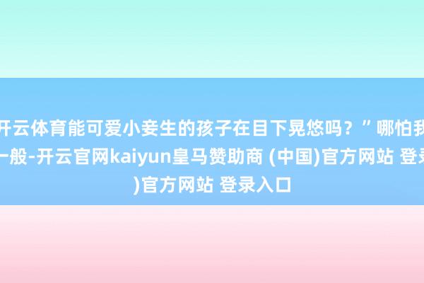 开云体育能可爱小妾生的孩子在目下晃悠吗？”哪怕我脑子一般-开云官网kaiyun皇马赞助商 (中国)官方网站 登录入口