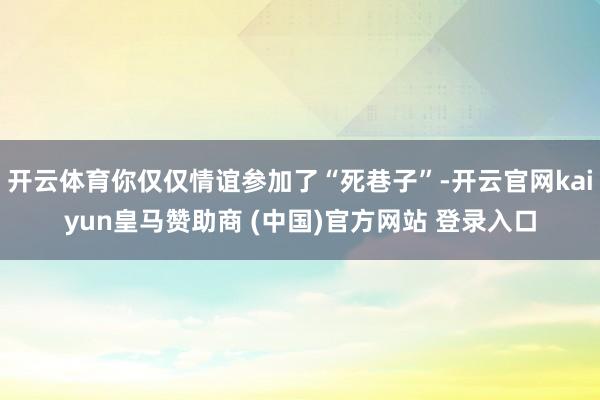 开云体育你仅仅情谊参加了“死巷子”-开云官网kaiyun皇马赞助商 (中国)官方网站 登录入口