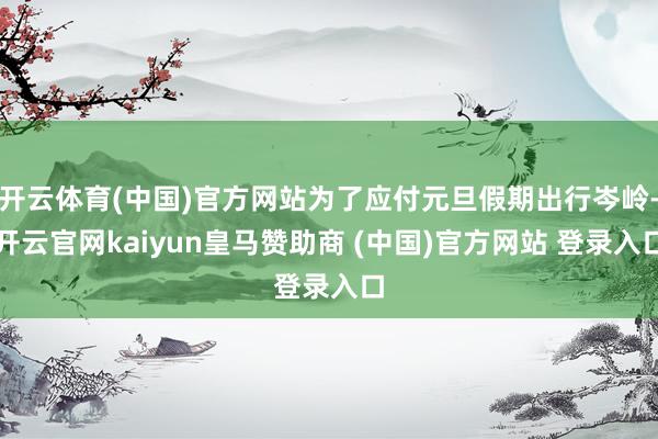 开云体育(中国)官方网站为了应付元旦假期出行岑岭-开云官网kaiyun皇马赞助商 (中国)官方网站 登录入口
