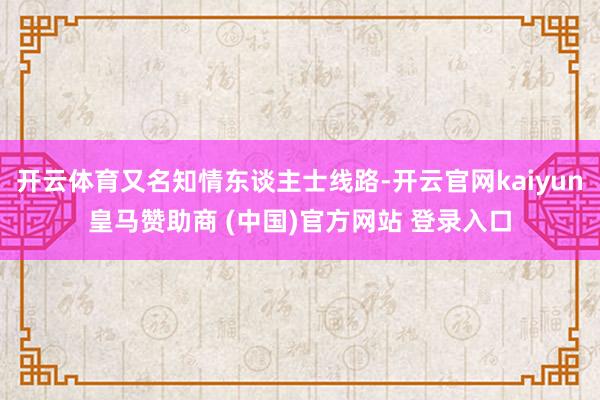 开云体育又名知情东谈主士线路-开云官网kaiyun皇马赞助商 (中国)官方网站 登录入口