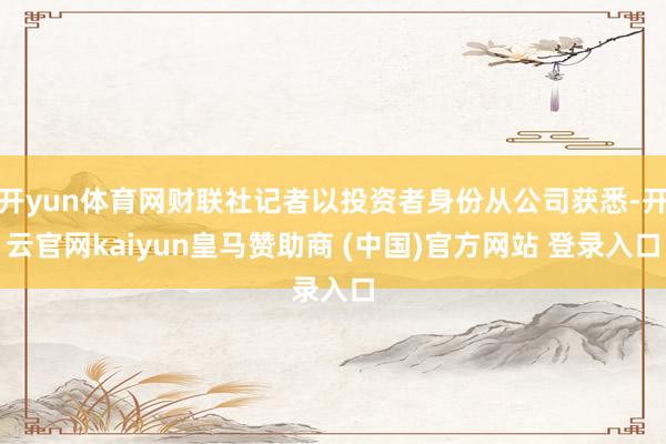 开yun体育网财联社记者以投资者身份从公司获悉-开云官网kaiyun皇马赞助商 (中国)官方网站 登录入口