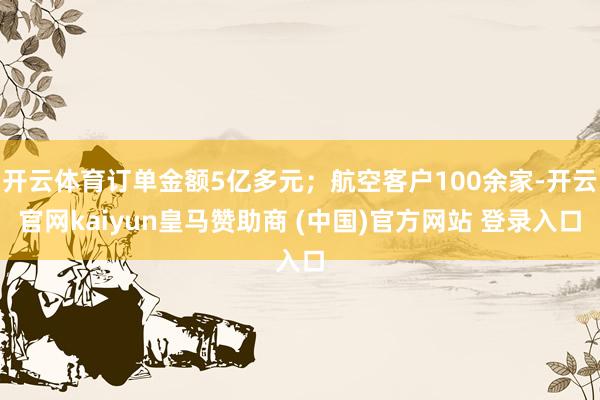 开云体育订单金额5亿多元；航空客户100余家-开云官网kaiyun皇马赞助商 (中国)官方网站 登录入口