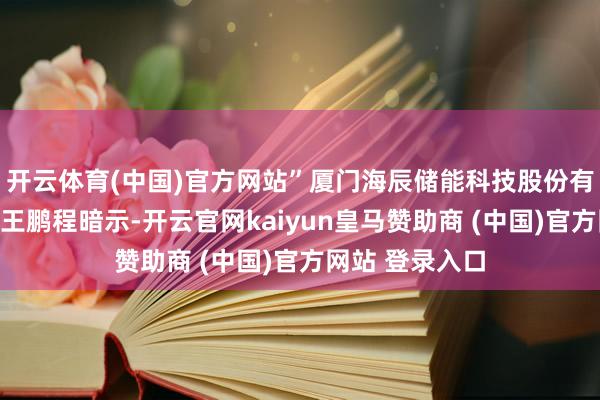 开云体育(中国)官方网站”厦门海辰储能科技股份有限公司总司理王鹏程暗示-开云官网kaiyun皇马赞助商 (中国)官方网站 登录入口