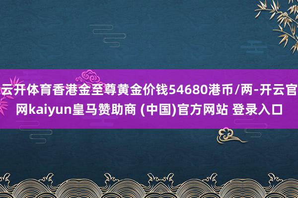 云开体育香港金至尊黄金价钱54680港币/两-开云官网kaiyun皇马赞助商 (中国)官方网站 登录入口