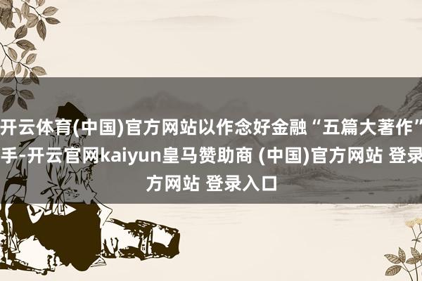 开云体育(中国)官方网站以作念好金融“五篇大著作”为捏手-开云官网kaiyun皇马赞助商 (中国)官方网站 登录入口