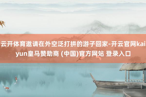 云开体育邀请在外空泛打拼的游子回家-开云官网kaiyun皇马赞助商 (中国)官方网站 登录入口