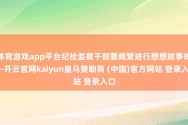 体育游戏app平台纪检监察干部要频繁进行想想政事体检-开云官网kaiyun皇马赞助商 (中国)官方网站 登录入口